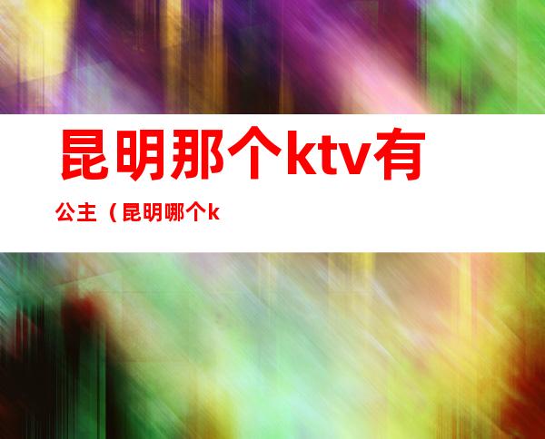 昆明那个ktv有公主（昆明哪个ktv招聘公主）