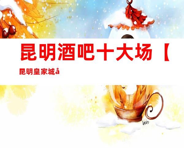 昆明酒吧十大场【昆明皇家城堡酒吧】天天爆满