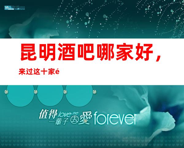 昆明酒吧哪家好,来过这十家都说非常好