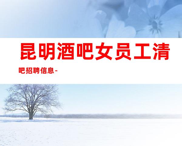 昆明酒吧女员工清吧招聘信息--高回报高收入急需新人