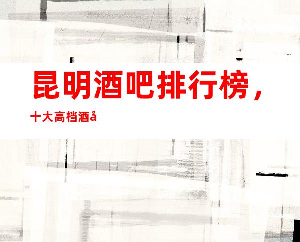 昆明酒吧排行榜,十大高档酒吧,不得不去。