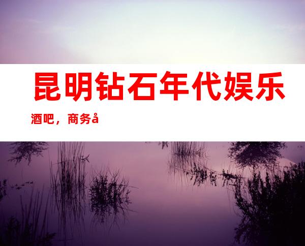 昆明钻石年代娱乐酒吧,商务宴请招待客户的好地方