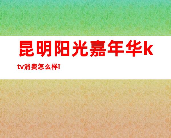 昆明阳光嘉年华ktv消费怎么样(昆明漂亮生活ktv)