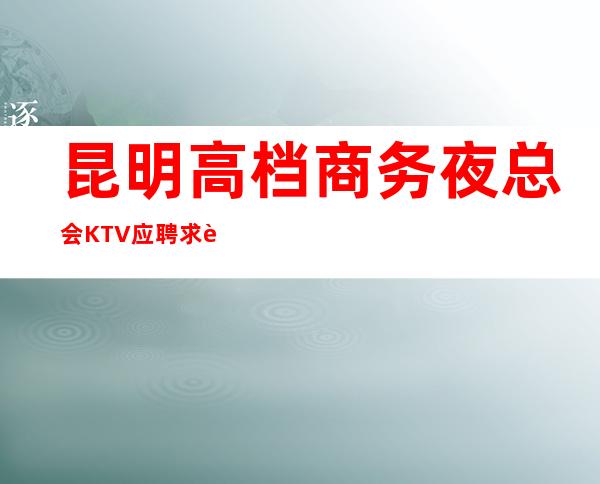 昆明高档商务夜总会KTV应聘求职招聘女服务员服务员无压力