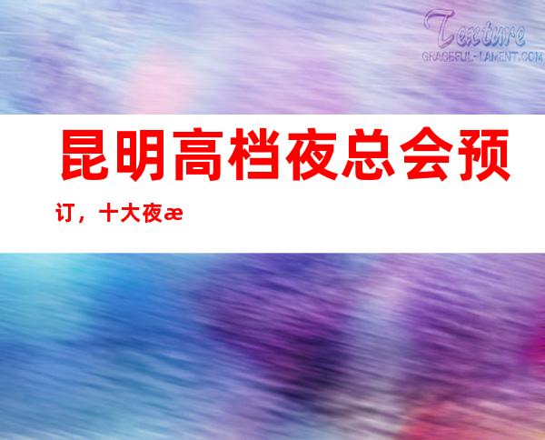 昆明高档夜总会预订，十大夜总会排行信息价格对比