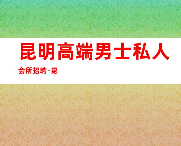昆明高端男士私人会所招聘-昆明大板桥哪里服务好