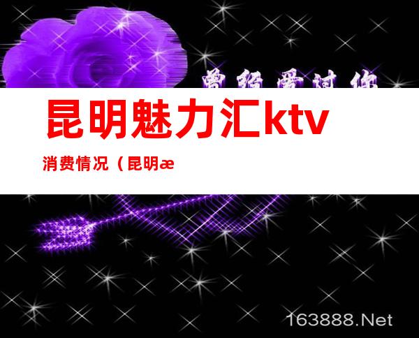 昆明魅力汇ktv消费情况(昆明欢乐汇ktv怎么样)