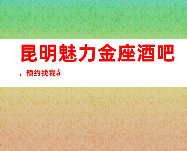 昆明魅力金座酒吧,预约找我准没错,不会让你花冤枉