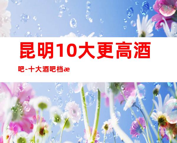 昆明10大更高酒吧-十大酒吧档次排名榜