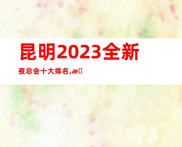 昆明2023全新夜总会十大排名,昆明本地商务KTV夜总会排行榜