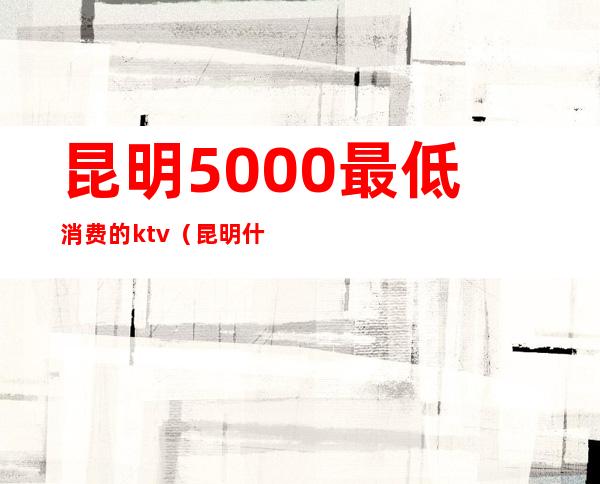 昆明5000最低消费的ktv(昆明什么便宜)