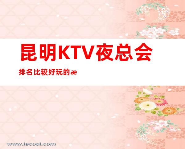 昆明KTV夜总会排名比较好玩的是哪家-唱歌KTV高端预定