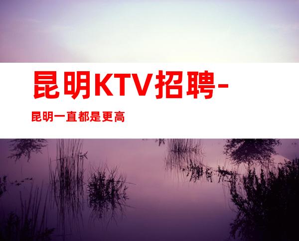 昆明KTV招聘-昆明一直都是更高夜总会