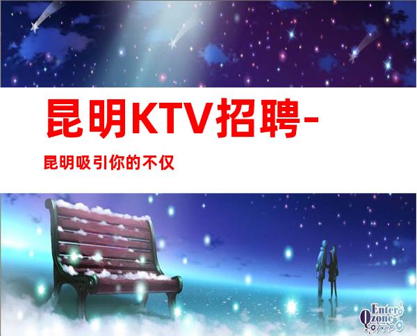 昆明KTV招聘-昆明吸引你的不仅仅城市还有高薪招聘岗位
