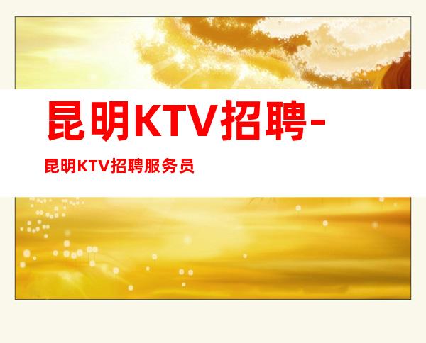 昆明KTV招聘-昆明KTV招聘服务员夜总会生意嘎嘎好