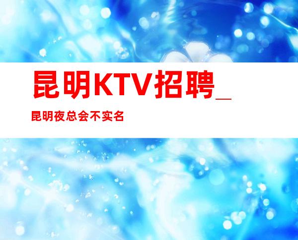 昆明KTV招聘_昆明夜总会不实名好赚好客源多