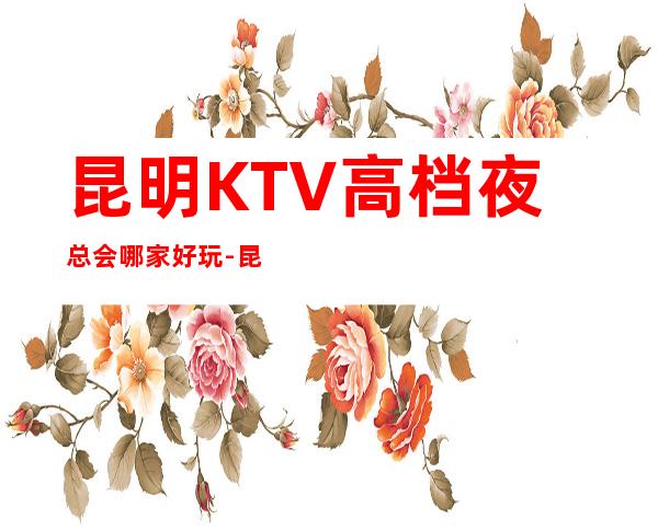 昆明KTV高档夜总会哪家好玩-昆明高档好玩夜总会预定