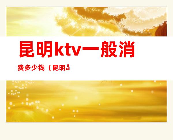 昆明ktv一般消费多少钱(昆明哪个ktv收费比较便宜)