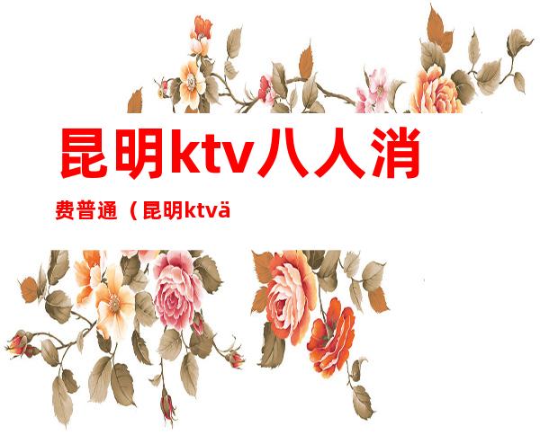 昆明ktv八人消费普通(昆明ktv一般消费多少钱)