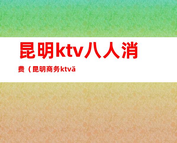 昆明ktv八人消费(昆明商务ktv价格)