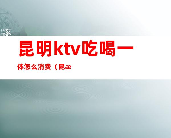 昆明ktv吃喝一体怎么消费(昆明有商务ktv吗)