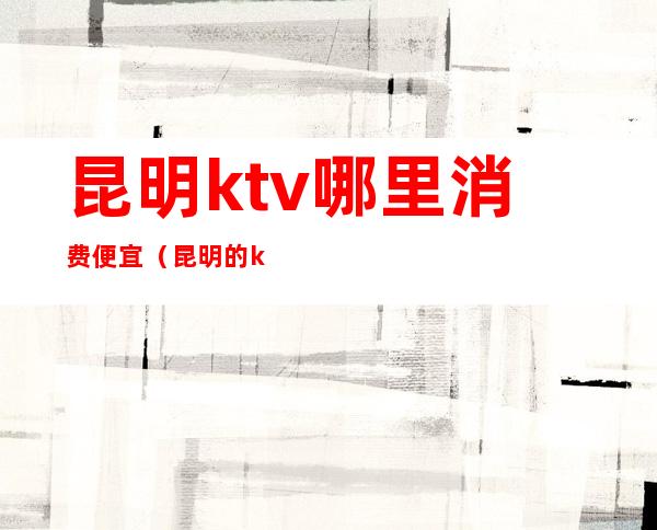 昆明ktv哪里消费便宜(昆明的ktv一般消费)