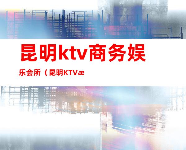 昆明ktv商务娱乐会所(昆明KTV消费)