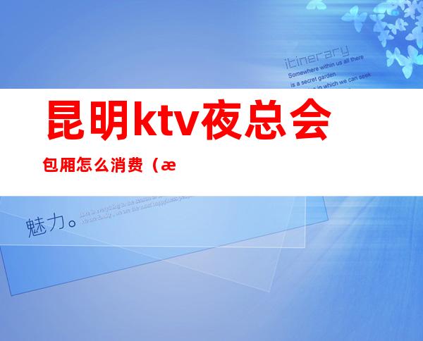 昆明ktv夜总会包厢怎么消费(昆明ktv夜总会包厢怎么消费划算)