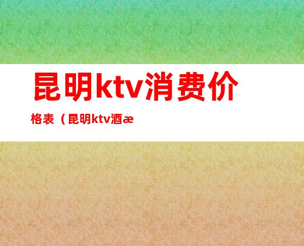 昆明ktv消费价格表(昆明ktv酒水价格)