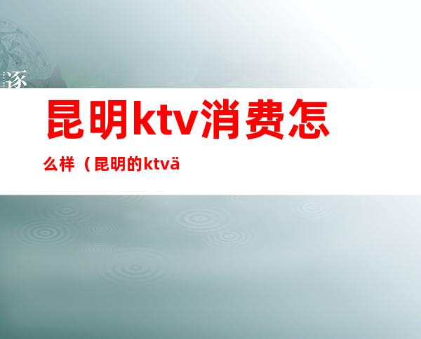 昆明ktv消费怎么样（昆明的ktv一般消费）