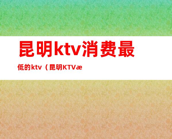 昆明ktv消费最低的ktv（昆明KTV排名）