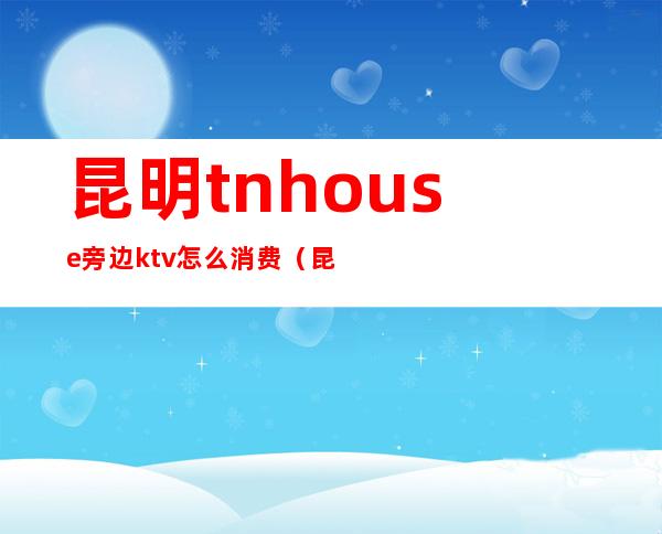 昆明tnhouse旁边ktv怎么消费（昆明KTV消费）
