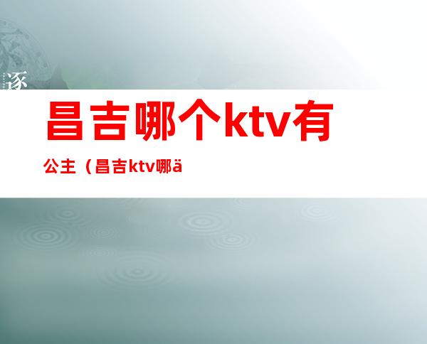 昌吉哪个ktv有公主（昌吉ktv哪个带公主）