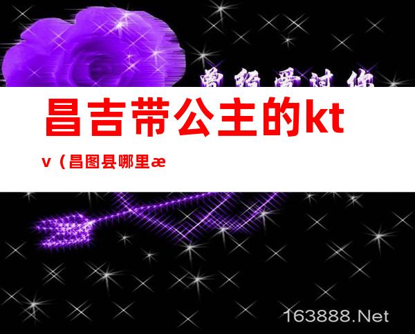 昌吉带公主的ktv（昌图县哪里有公主）