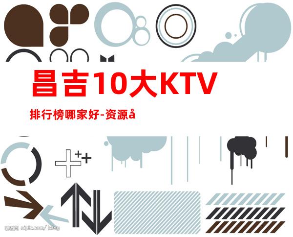 昌吉10大KTV排行榜哪家好-资源多10大KTV排行榜哪家好 – 温州泰顺商务KTV