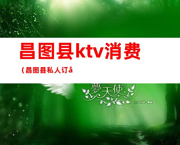 昌图县ktv消费(昌图县私人订制ktv)