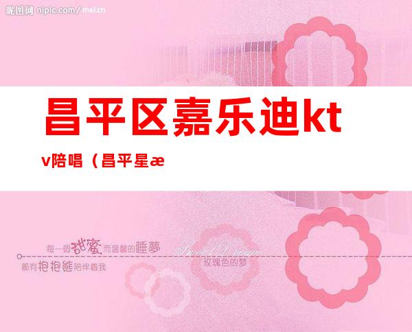 昌平区嘉乐迪ktv陪唱（昌平星梦ktv陪唱）