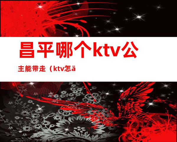 昌平哪个ktv公主能带走（ktv怎么带走公主）