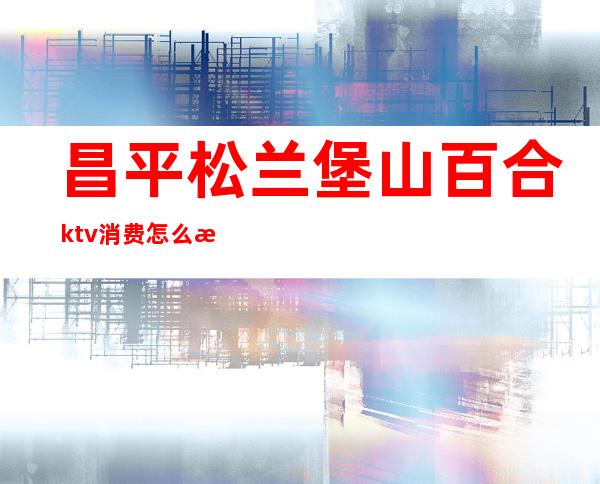 昌平松兰堡山百合ktv消费怎么样(昌平ktv有开业的吗)