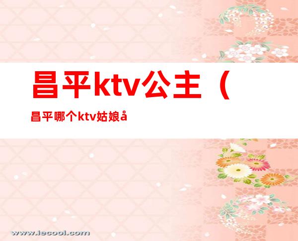 昌平ktv公主(昌平哪个ktv姑娘好看)