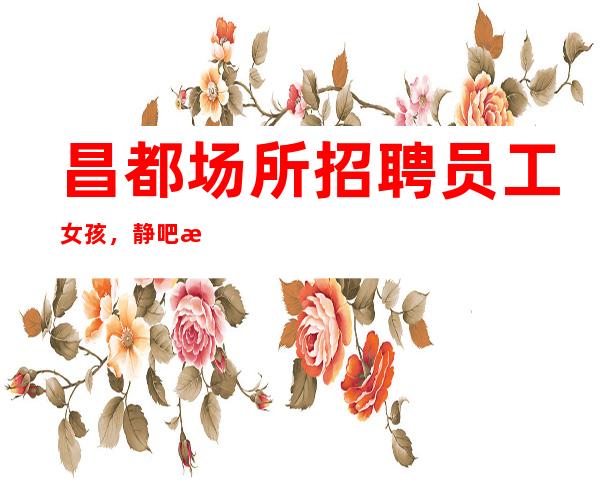 昌都场所招聘员工女孩,静吧招聘10起服务员上班自由
