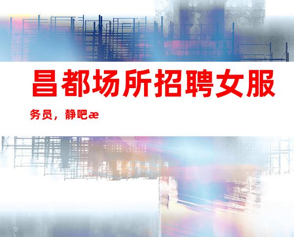 昌都场所招聘女服务员,静吧招聘员工真实靠公司直招