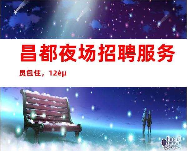 昌都夜场招聘服务员包住,12起实力团队联盟