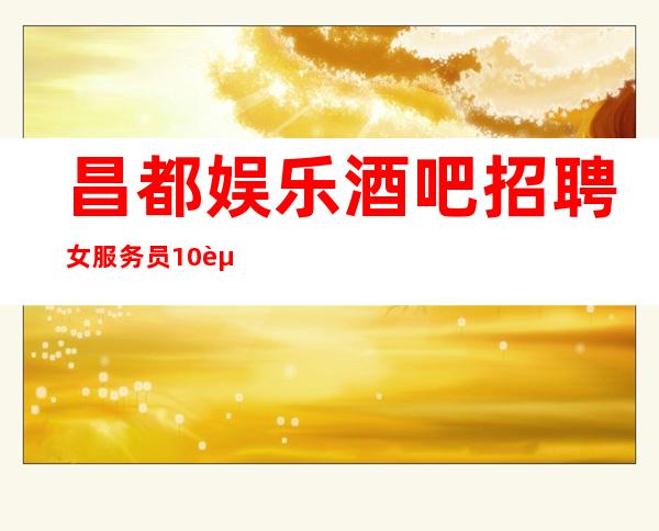 昌都娱乐酒吧招聘女服务员10起,招好像是你最佳选择