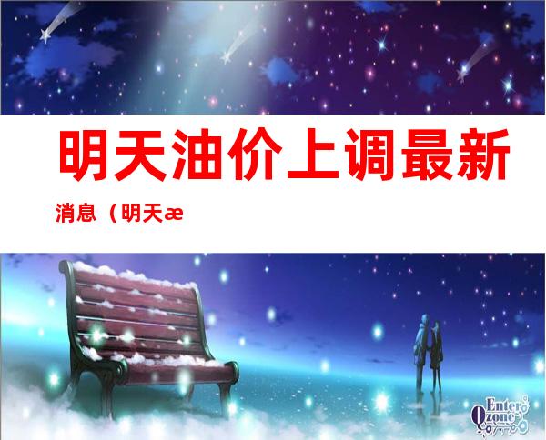 明天油价上调最新消息(明天油价上调?)