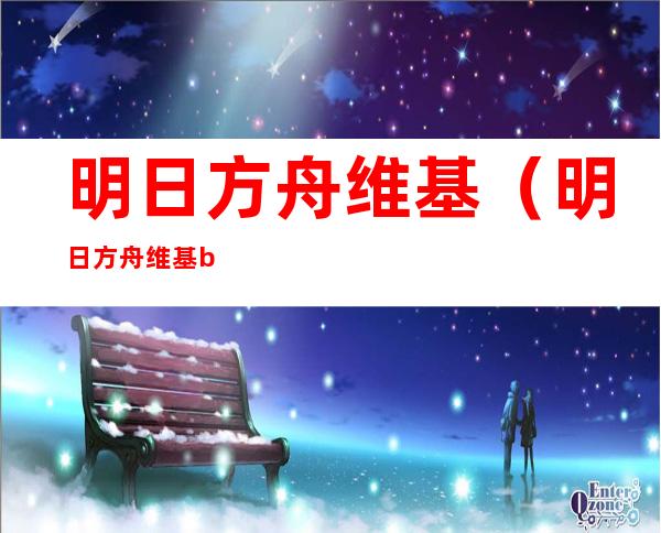 明日方舟维基(明日方舟维基bilibili)