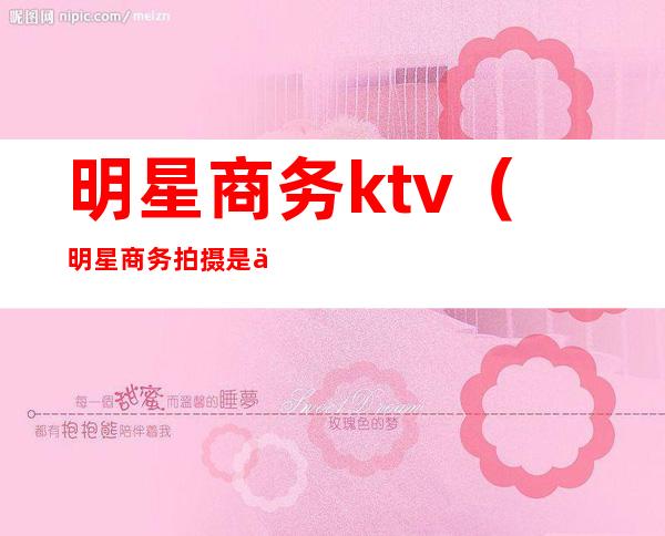 明星商务ktv(明星商务拍摄是什么意思)