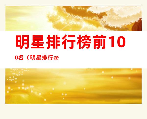 明星排行榜前100名（明星排行榜前100名列表）