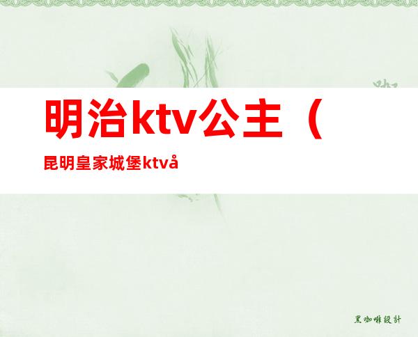 明治ktv公主（昆明皇家城堡ktv公主出台）
