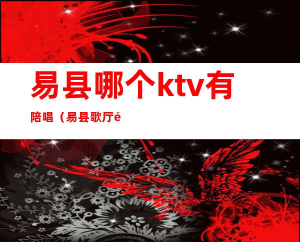 易县哪个ktv有陪唱(易县歌厅陪唱)